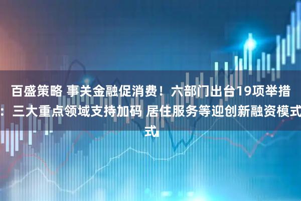 百盛策略 事關金融促消費！六部門出臺19項舉措：三大重點領域支持加碼 居住服務等迎創新融資模式
